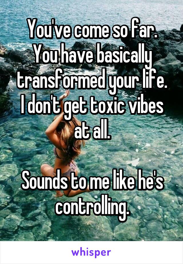 You've come so far.
You have basically transformed your life.
I don't get toxic vibes at all.

Sounds to me like he's controlling.
