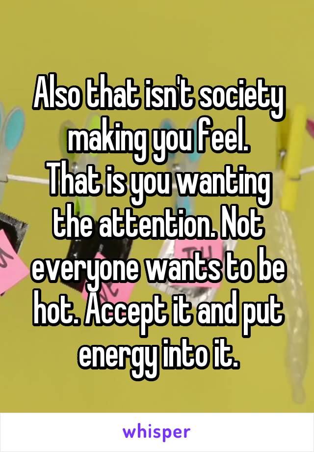 Also that isn't society making you feel.
That is you wanting the attention. Not everyone wants to be hot. Accept it and put energy into it.