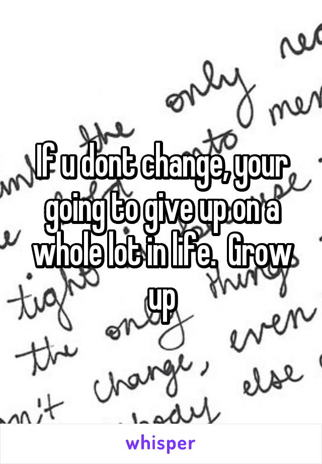 If u dont change, your going to give up on a whole lot in life.  Grow up