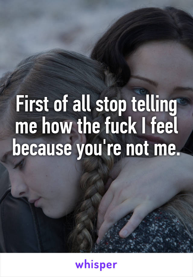 First of all stop telling me how the fuck I feel because you're not me. 