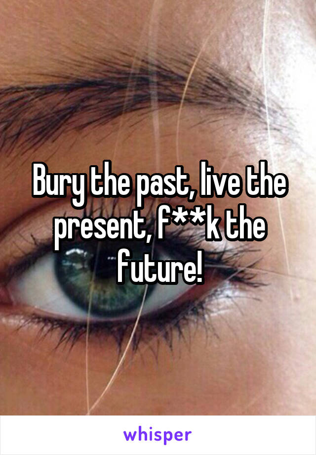 Bury the past, live the present, f**k the future!