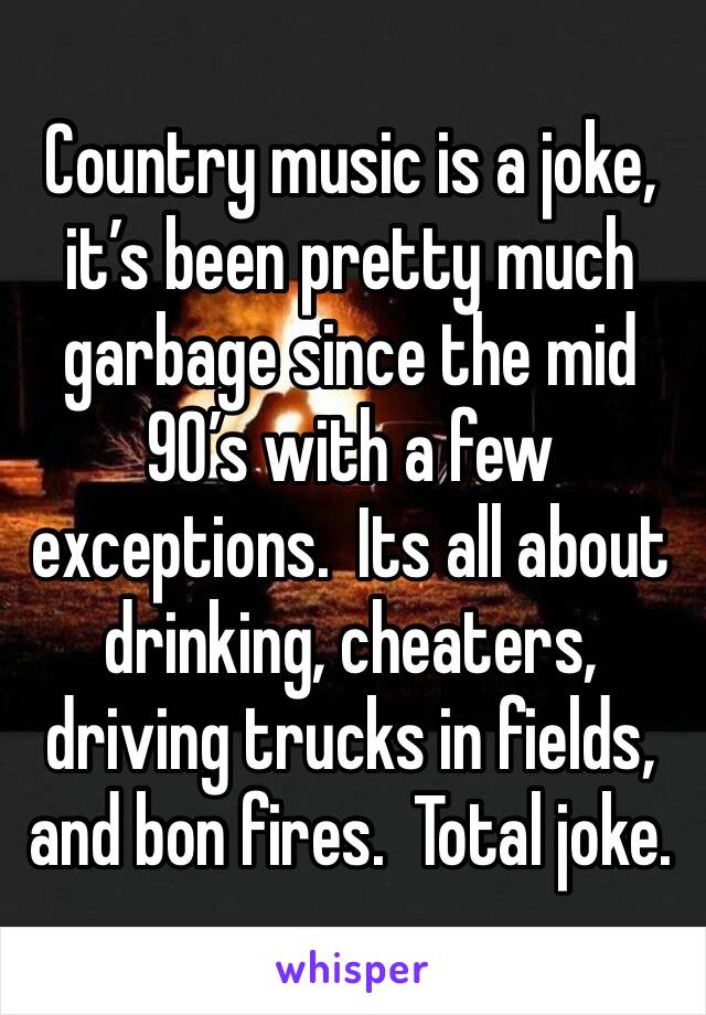 Country music is a joke,  it’s been pretty much garbage since the mid 90’s with a few exceptions.  Its all about drinking, cheaters, driving trucks in fields, and bon fires.  Total joke. 