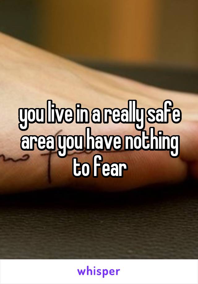 you live in a really safe area you have nothing to fear