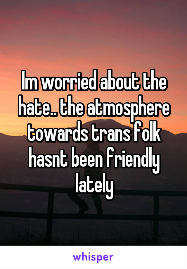 Im worried about the hate.. the atmosphere towards trans folk hasnt been friendly lately