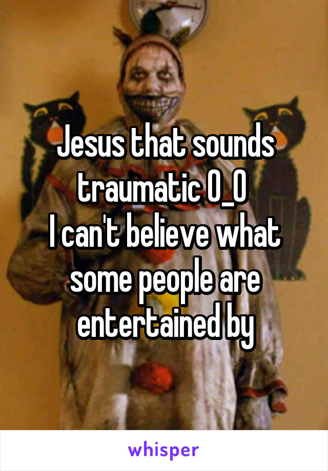 Jesus that sounds traumatic 0_0 
I can't believe what some people are entertained by
