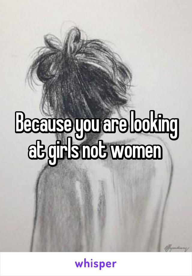 Because you are looking at girls not women 