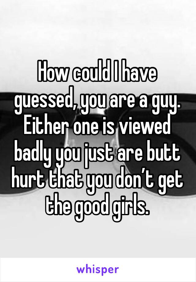 How could I have guessed, you are a guy. Either one is viewed badly you just are butt hurt that you don’t get the good girls.