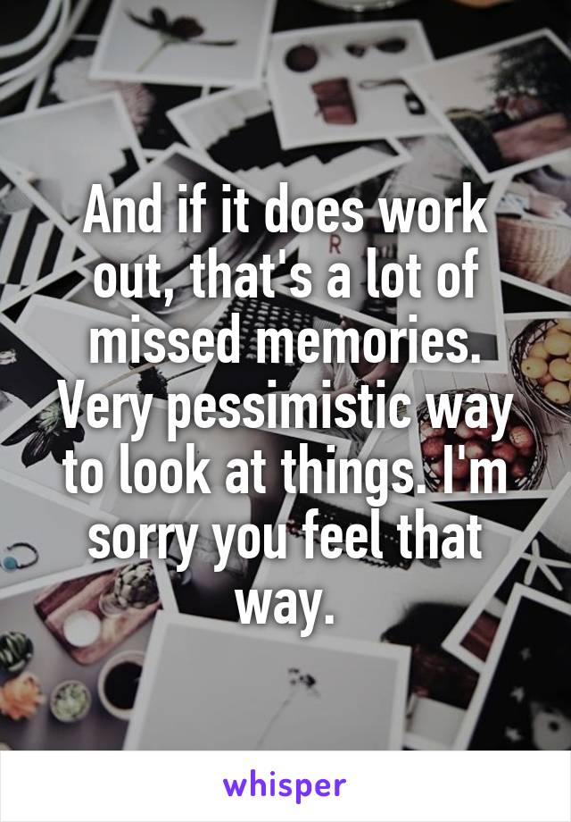 And if it does work out, that's a lot of missed memories. Very pessimistic way to look at things. I'm sorry you feel that way.