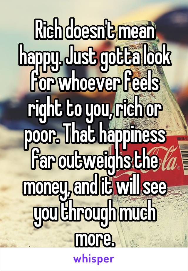 Rich doesn't mean happy. Just gotta look for whoever feels right to you, rich or poor. That happiness far outweighs the money, and it will see you through much more.