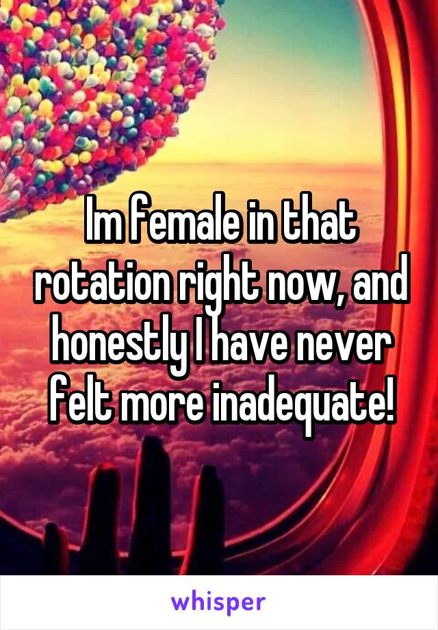 Im female in that rotation right now, and honestly I have never felt more inadequate!