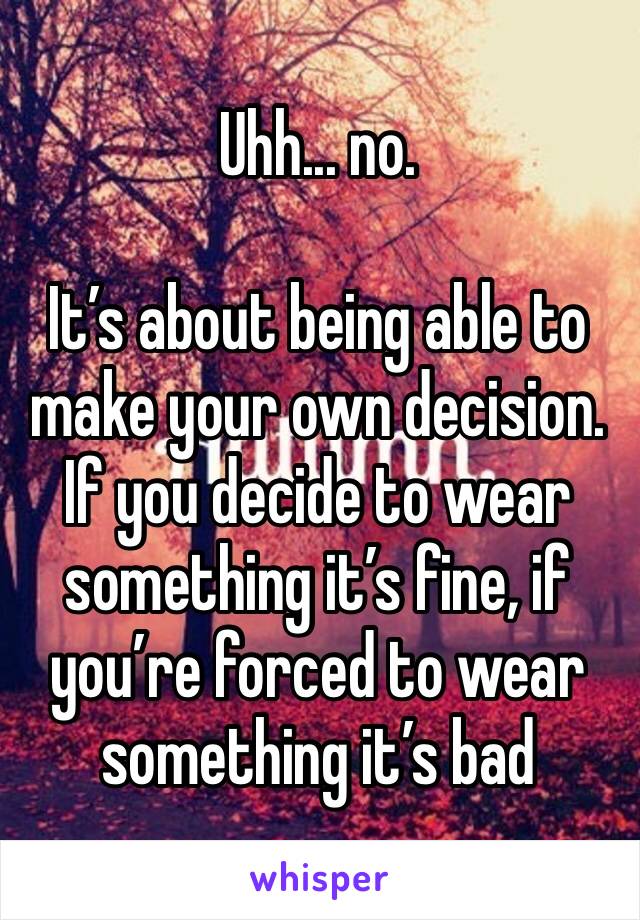 Uhh... no.

It’s about being able to make your own decision. If you decide to wear something it’s fine, if you’re forced to wear something it’s bad