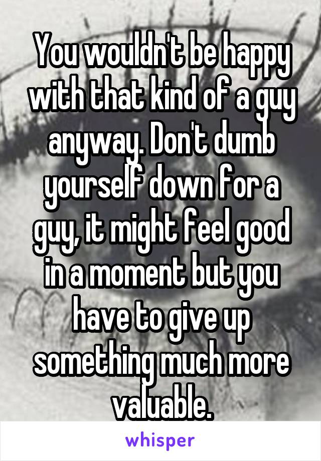 You wouldn't be happy with that kind of a guy anyway. Don't dumb yourself down for a guy, it might feel good in a moment but you have to give up something much more valuable.