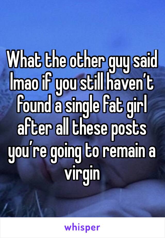 What the other guy said lmao if you still haven’t found a single fat girl after all these posts you’re going to remain a virgin