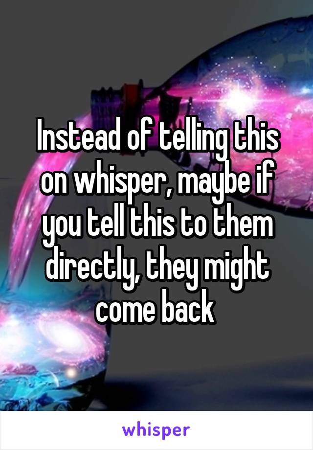 Instead of telling this on whisper, maybe if you tell this to them directly, they might come back 