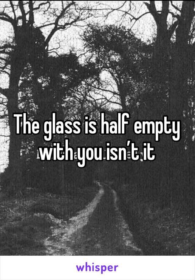 The glass is half empty with you isn’t it