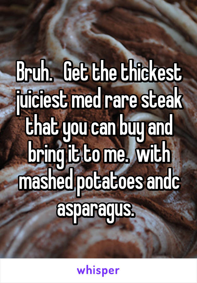 Bruh.   Get the thickest juiciest med rare steak that you can buy and bring it to me.  with mashed potatoes andc asparagus.  