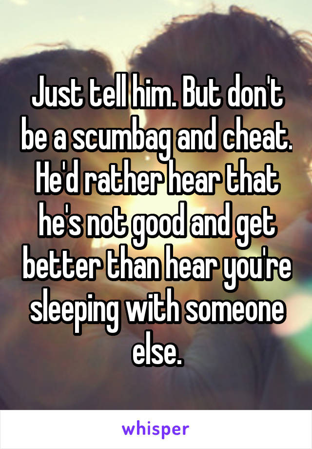 Just tell him. But don't be a scumbag and cheat. He'd rather hear that he's not good and get better than hear you're sleeping with someone else.