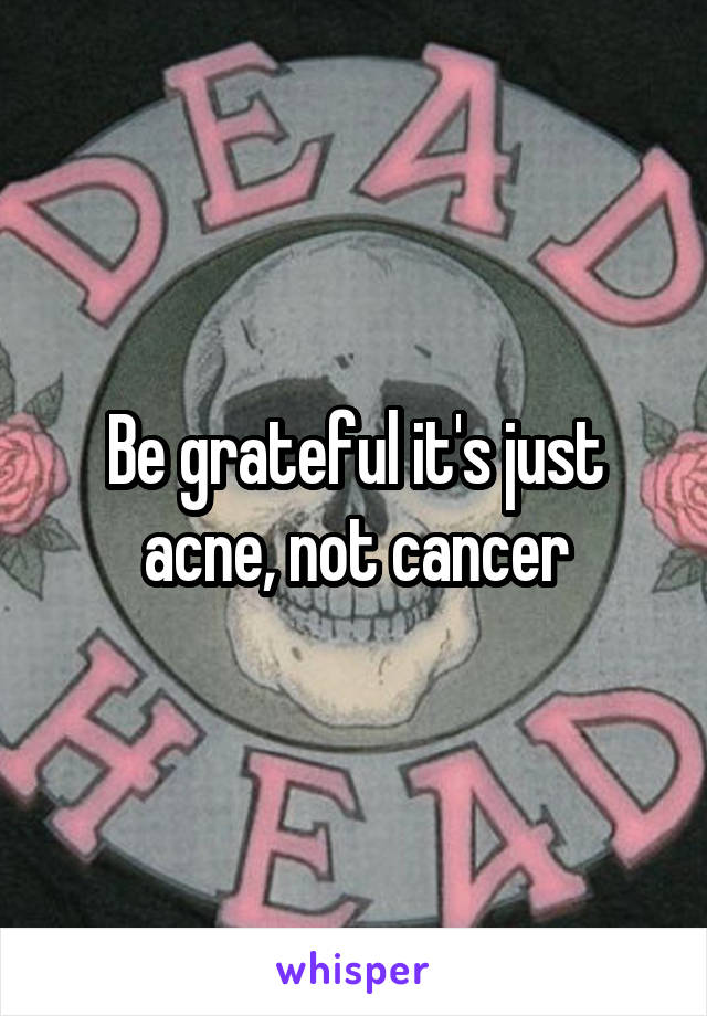 Be grateful it's just acne, not cancer