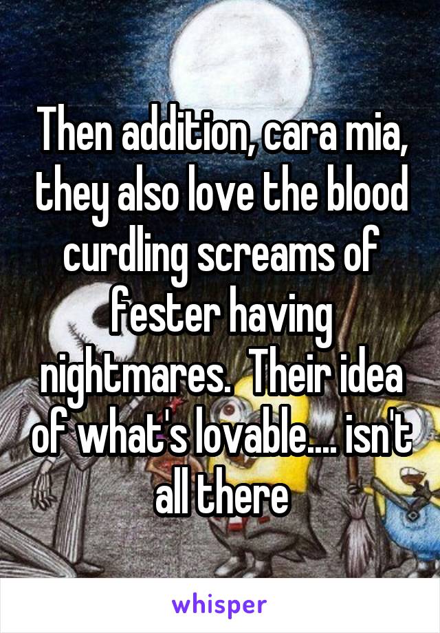 Then addition, cara mia, they also love the blood curdling screams of fester having nightmares.  Their idea of what's lovable.... isn't all there