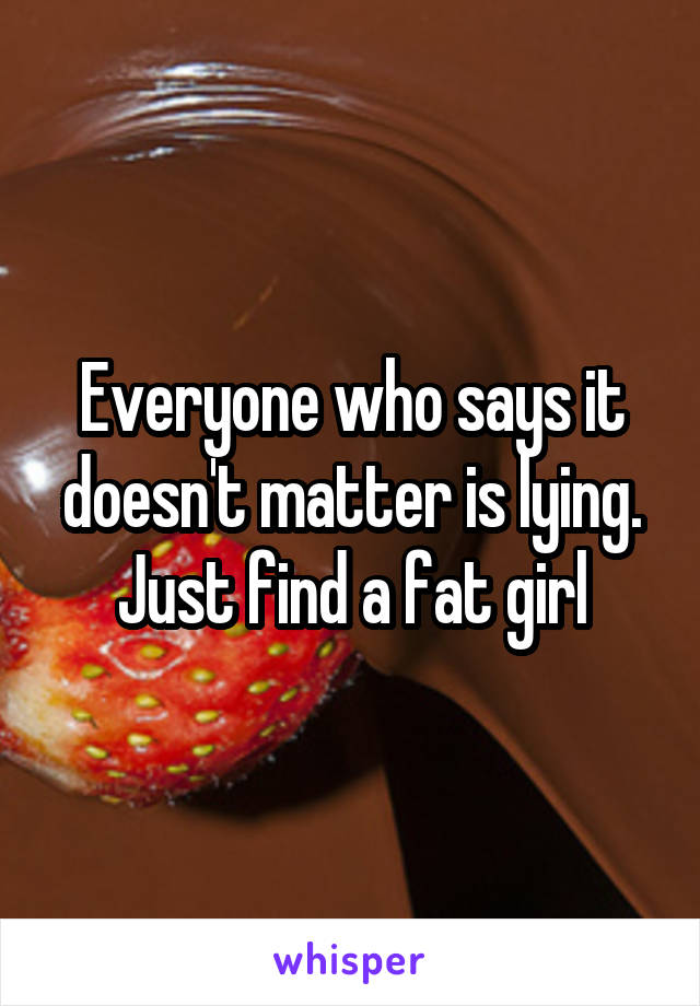 Everyone who says it doesn't matter is lying. Just find a fat girl