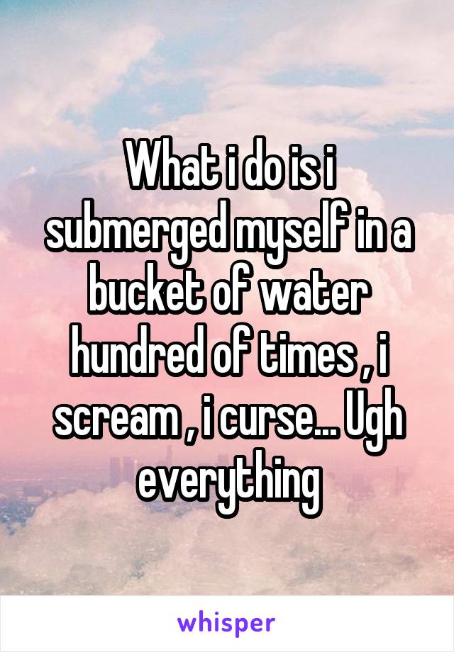 What i do is i submerged myself in a bucket of water hundred of times , i scream , i curse... Ugh everything
