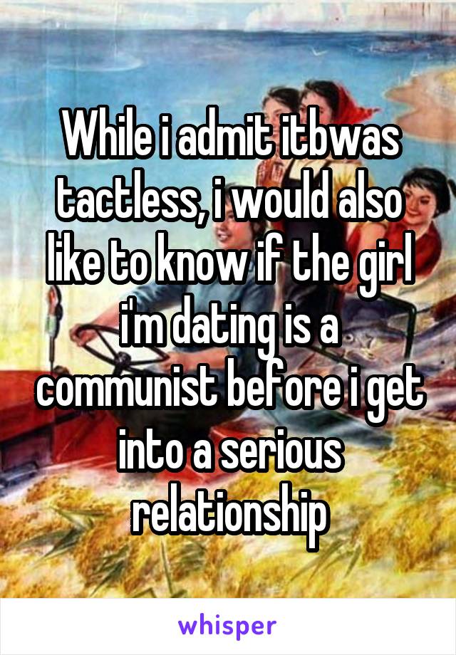 While i admit itbwas tactless, i would also like to know if the girl i'm dating is a communist before i get into a serious relationship