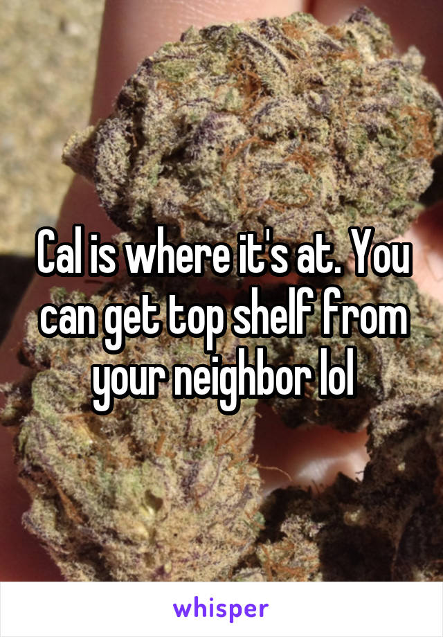 Cal is where it's at. You can get top shelf from your neighbor lol