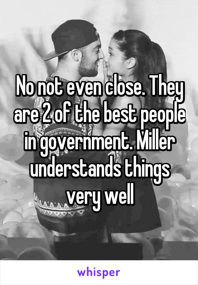No not even close. They are 2 of the best people in government. Miller understands things very well