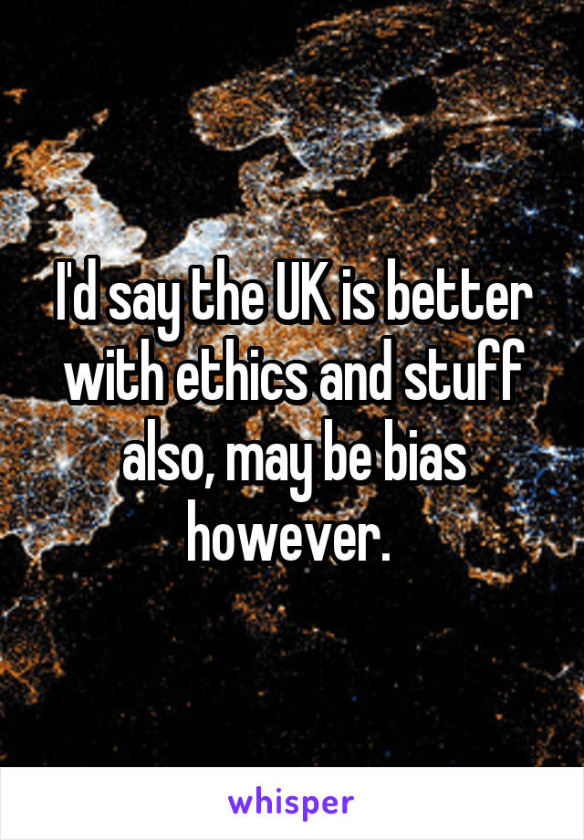 I'd say the UK is better with ethics and stuff also, may be bias however. 