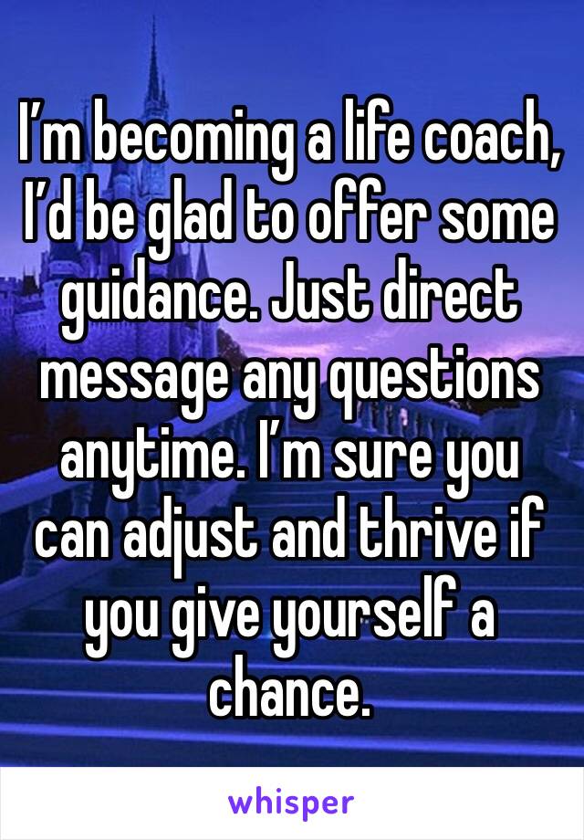 I’m becoming a life coach, I’d be glad to offer some guidance. Just direct message any questions anytime. I’m sure you can adjust and thrive if you give yourself a chance. 