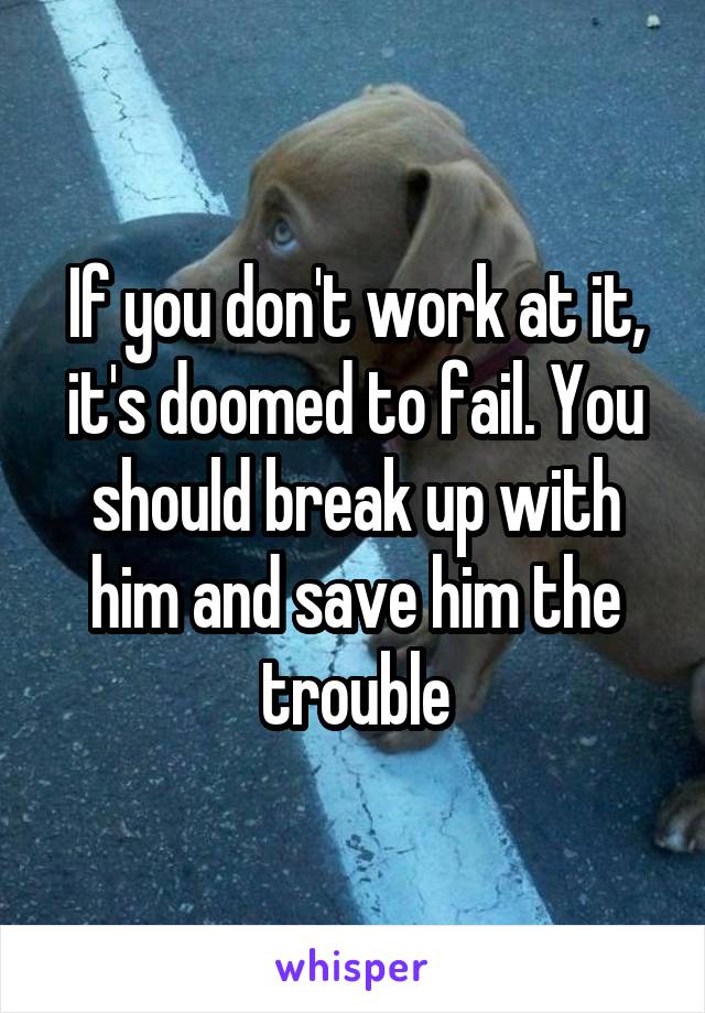 If you don't work at it, it's doomed to fail. You should break up with him and save him the trouble