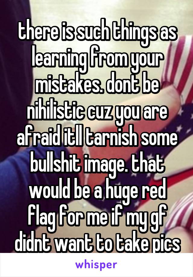 there is such things as learning from your mistakes. dont be nihilistic cuz you are afraid itll tarnish some bullshit image. that would be a huge red flag for me if my gf didnt want to take pics
