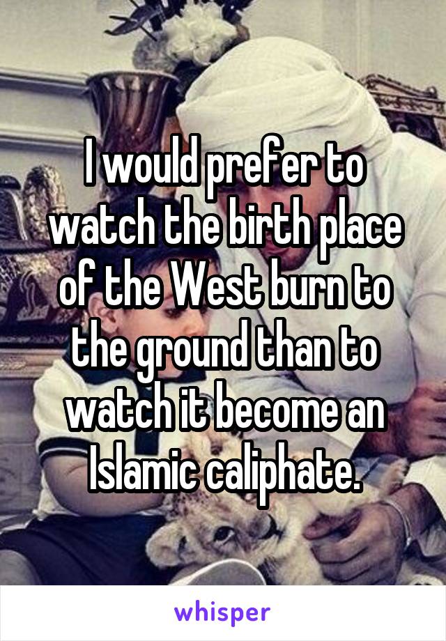 I would prefer to watch the birth place of the West burn to the ground than to watch it become an Islamic caliphate.