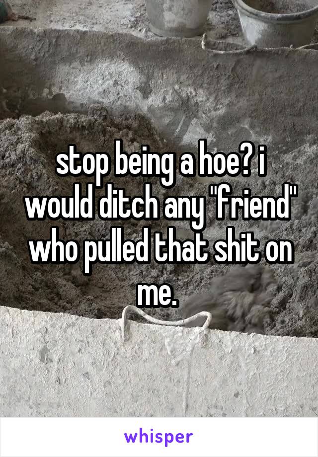 stop being a hoe? i would ditch any "friend" who pulled that shit on me. 