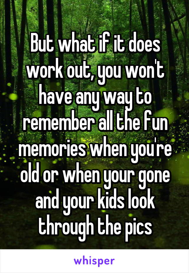 But what if it does work out, you won't have any way to remember all the fun memories when you're old or when your gone and your kids look through the pics