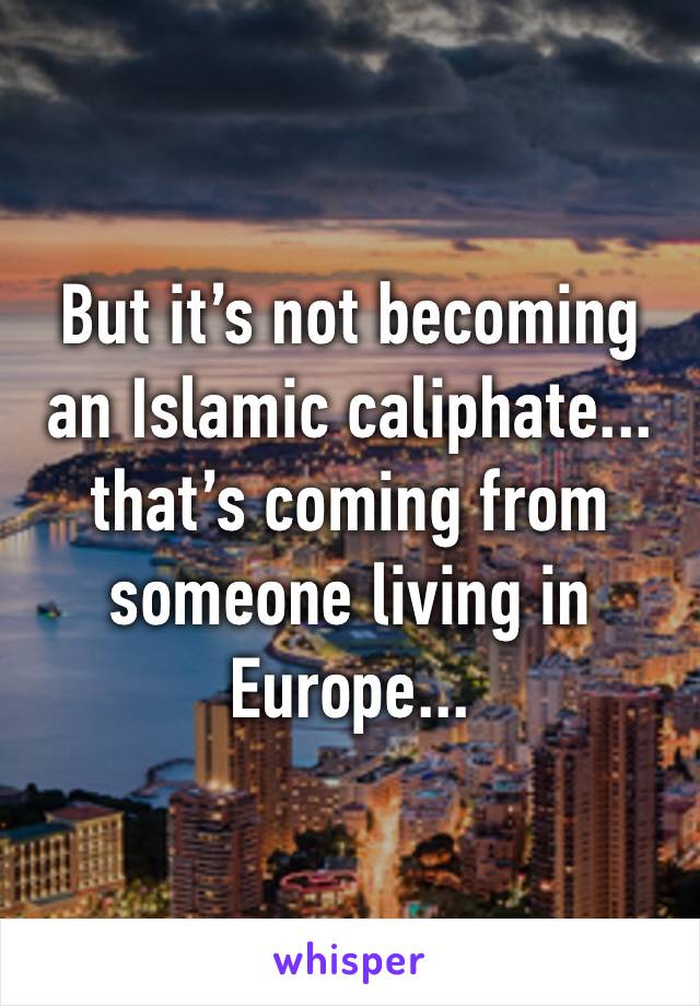 But it’s not becoming an Islamic caliphate... that’s coming from someone living in Europe... 