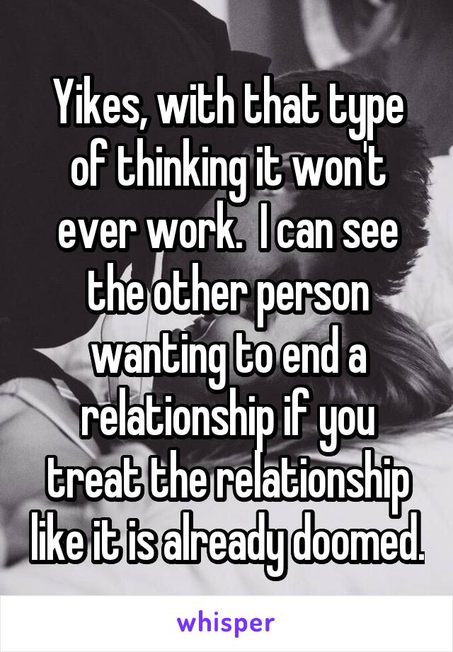 Yikes, with that type of thinking it won't ever work.  I can see the other person wanting to end a relationship if you treat the relationship like it is already doomed.