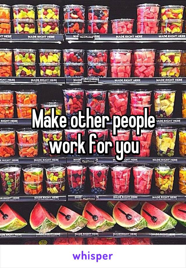 Make other people work for you
