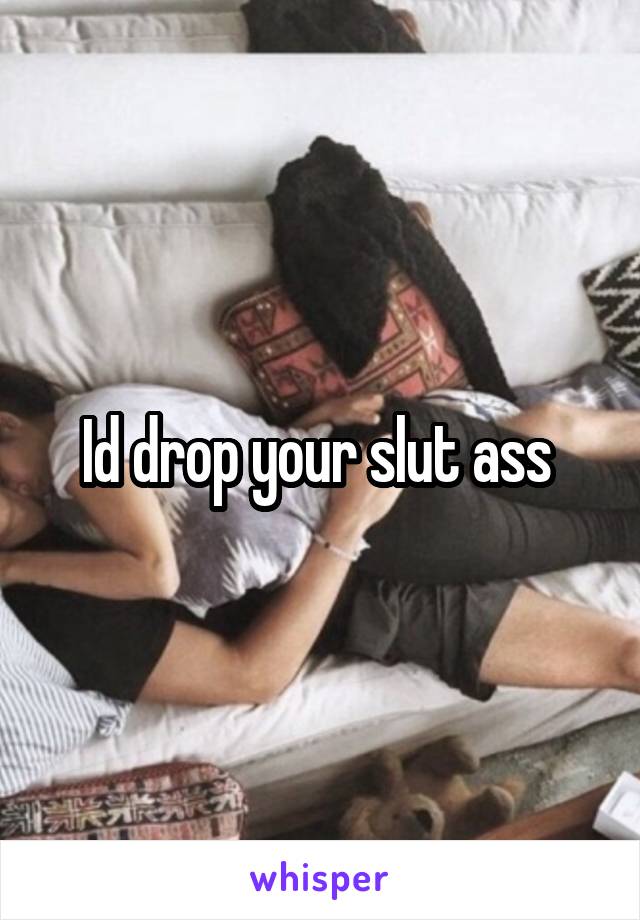 Id drop your slut ass 
