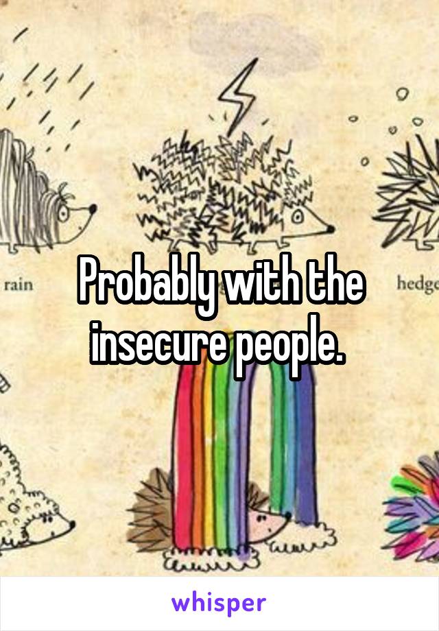 Probably with the insecure people. 