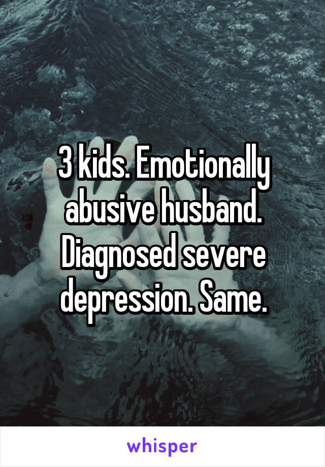 3 kids. Emotionally abusive husband. Diagnosed severe depression. Same.