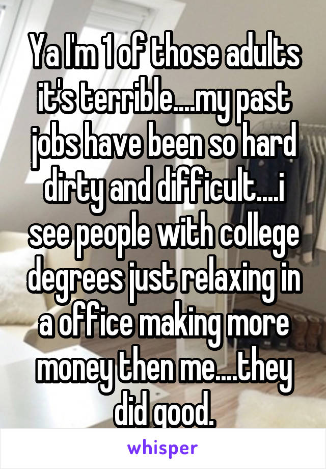 Ya I'm 1 of those adults it's terrible....my past jobs have been so hard dirty and difficult....i see people with college degrees just relaxing in a office making more money then me....they did good.