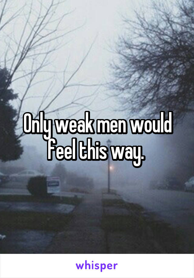 Only weak men would feel this way. 