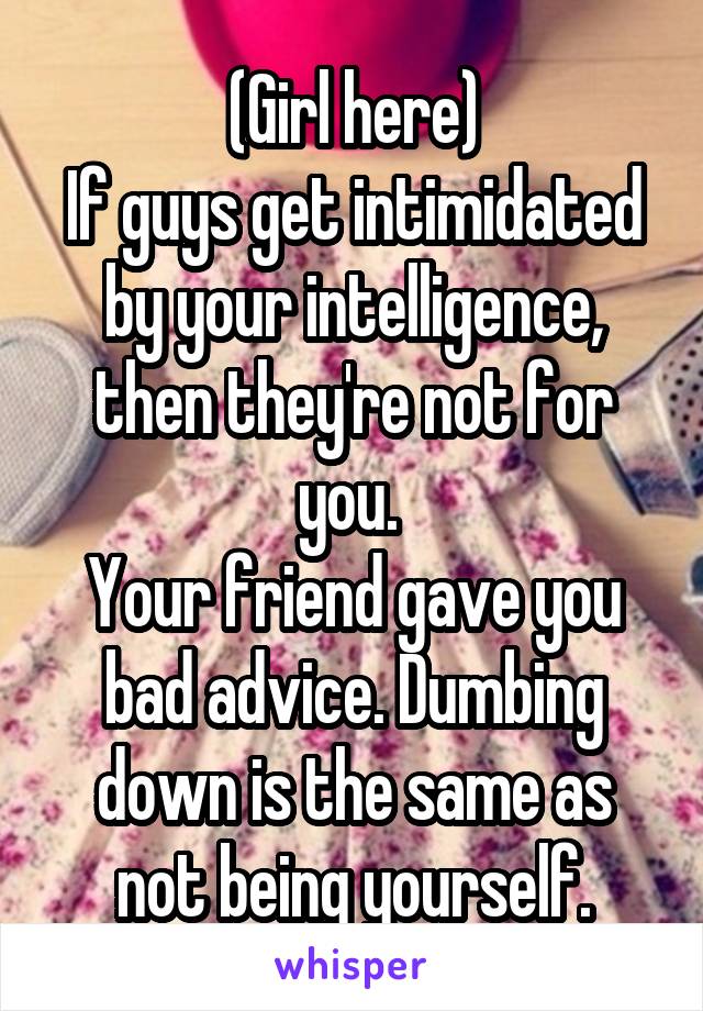 (Girl here)
If guys get intimidated by your intelligence, then they're not for you. 
Your friend gave you bad advice. Dumbing down is the same as not being yourself.