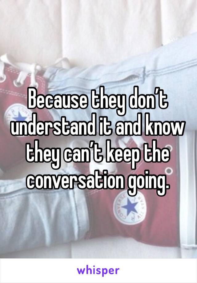 Because they don’t understand it and know they can’t keep the conversation going.