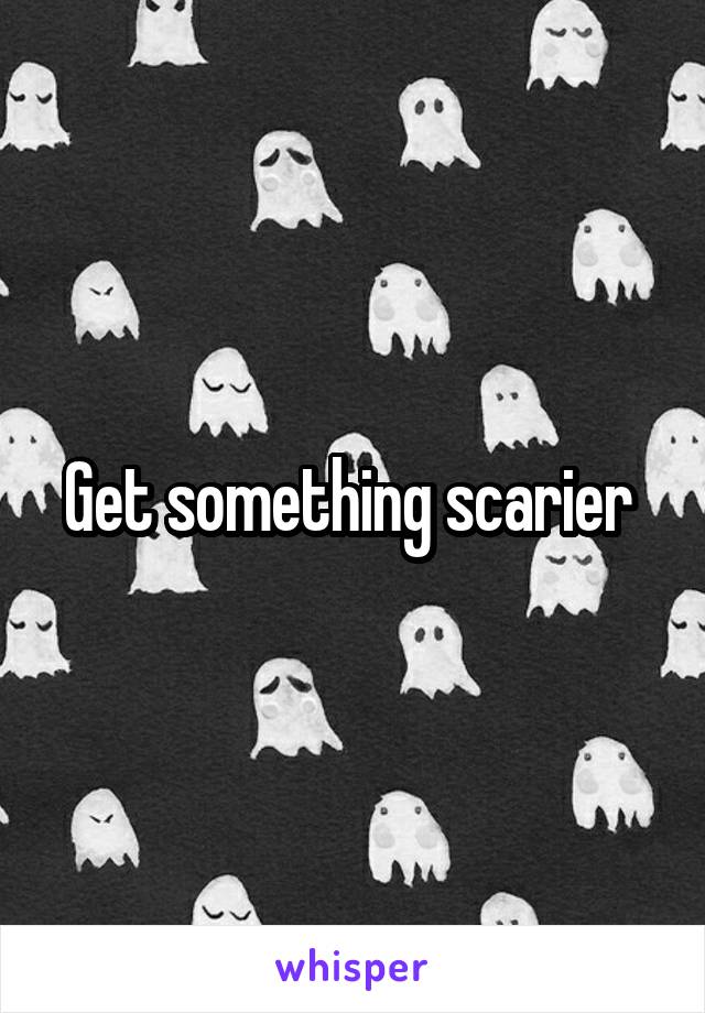 Get something scarier 