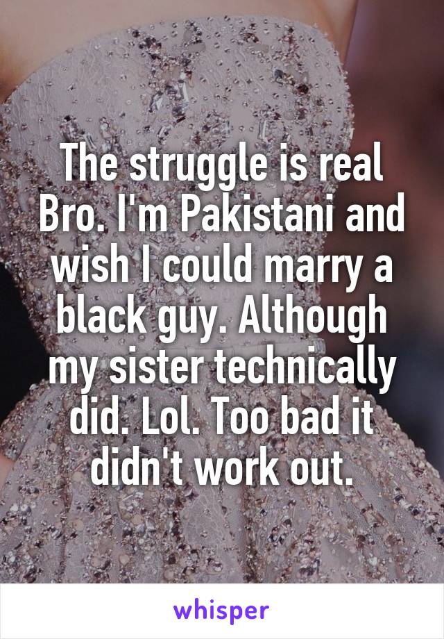 The struggle is real Bro. I'm Pakistani and wish I could marry a black guy. Although my sister technically did. Lol. Too bad it didn't work out.