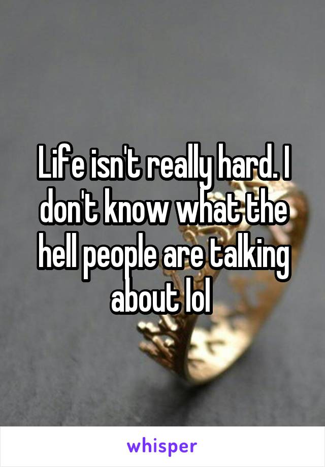 Life isn't really hard. I don't know what the hell people are talking about lol 