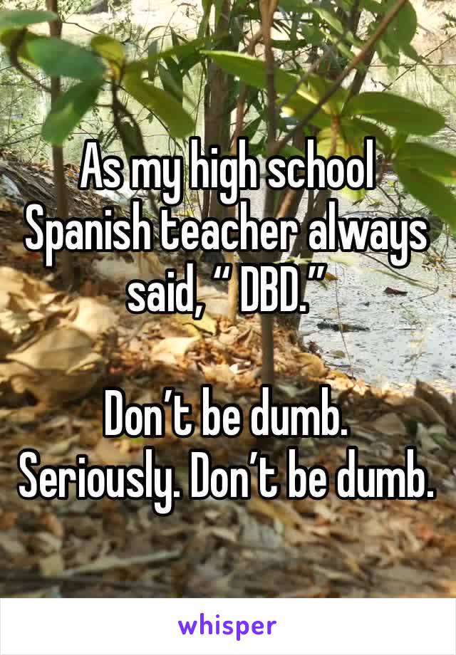 As my high school Spanish teacher always said, “ DBD.”

Don’t be dumb. 
Seriously. Don’t be dumb.