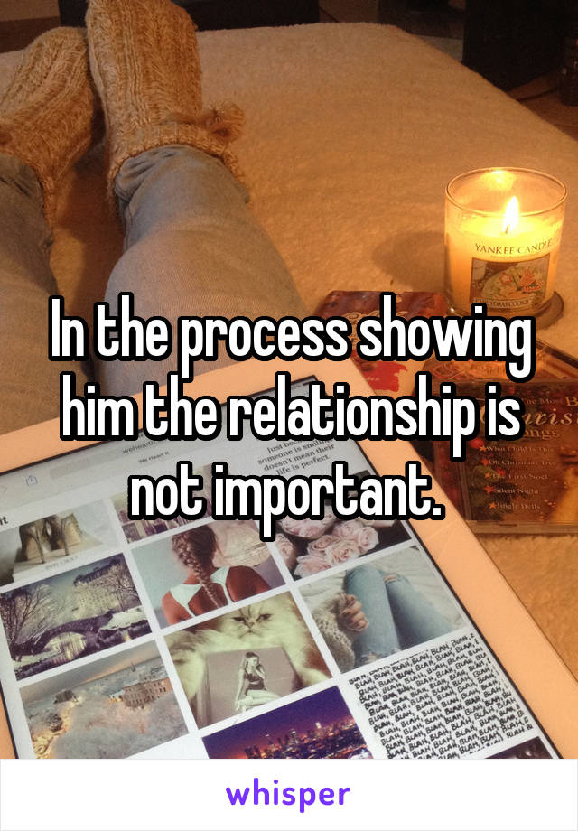 In the process showing him the relationship is not important. 